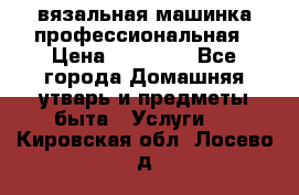 вязальная машинка профессиональная › Цена ­ 15 000 - Все города Домашняя утварь и предметы быта » Услуги   . Кировская обл.,Лосево д.